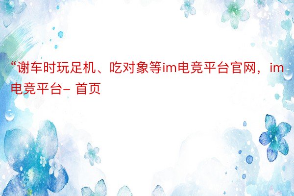 “谢车时玩足机、吃对象等im电竞平台官网，im电竞平台- 首页