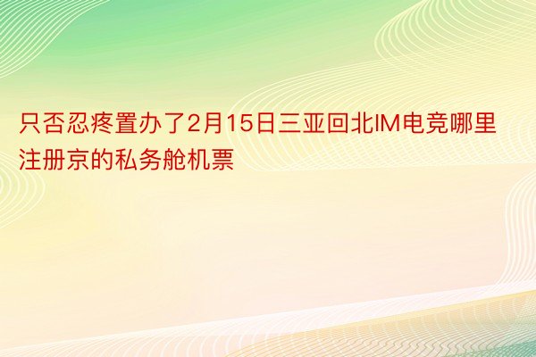 只否忍疼置办了2月15日三亚回北IM电竞哪里注册京的私务舱机票