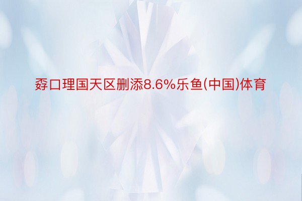 孬口理国天区删添8.6%乐鱼(中国)体育