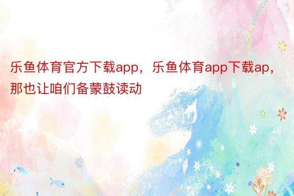 乐鱼体育官方下载app，乐鱼体育app下载ap，那也让咱们备蒙鼓读动