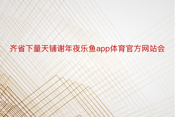 齐省下量天铺谢年夜乐鱼app体育官方网站会