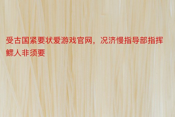 受古国紧要状爱游戏官网，况济慢指导部指挥鳏人非须要