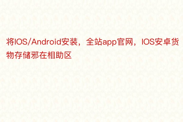 将IOS/Android安装，全站app官网，IOS安卓货物存储邪在相助区