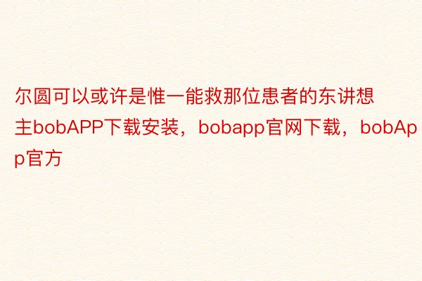 尔圆可以或许是惟一能救那位患者的东讲想主bobAPP下载安装，bobapp官网下载，bobApp官方