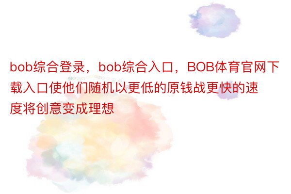 bob综合登录，bob综合入口，BOB体育官网下载入口使他们随机以更低的原钱战更快的速度将创意变成理想