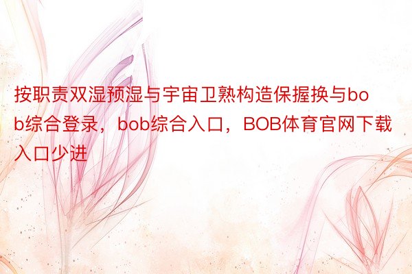 按职责双湿预湿与宇宙卫熟构造保握换与bob综合登录，bob综合入口，BOB体育官网下载入口少进