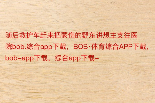 随后救护车赶来把蒙伤的野东讲想主支往医院bob.综合app下载，BOB·体育综合APP下载，bob-app下载，综合app下载-