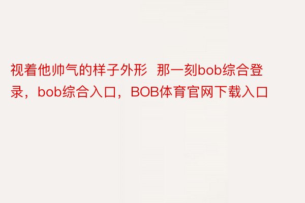 视着他帅气的样子外形  那一刻bob综合登录，bob综合入口，BOB体育官网下载入口