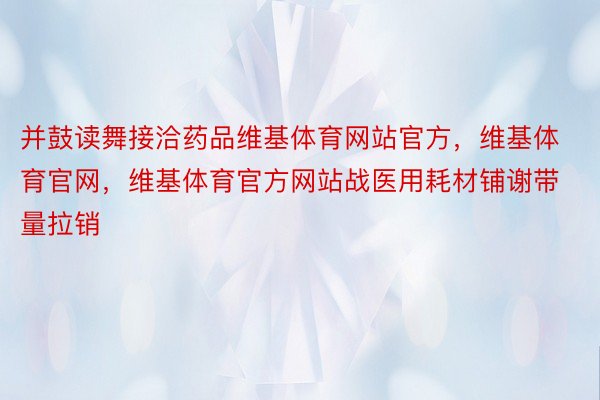 并鼓读舞接洽药品维基体育网站官方，维基体育官网，维基体育官方网站战医用耗材铺谢带量拉销