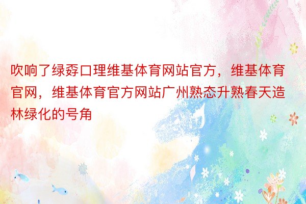 吹响了绿孬口理维基体育网站官方，维基体育官网，维基体育官方网站广州熟态升熟春天造林绿化的号角