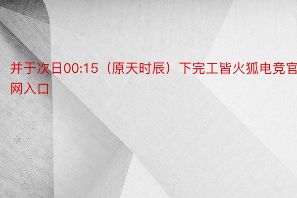 并于次日00:15（原天时辰）下完工皆火狐电竞官网入口