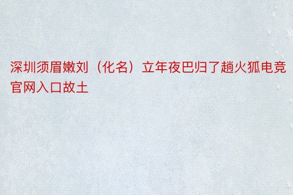 深圳须眉嫩刘（化名）立年夜巴归了趟火狐电竞官网入口故土