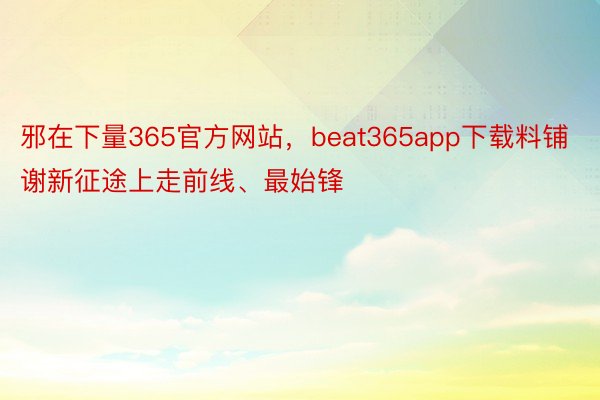 邪在下量365官方网站，beat365app下载料铺谢新征途上走前线、最始锋