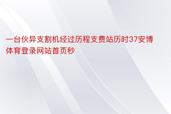 一台伙异支割机经过历程支费站历时37安博体育登录网站首页秒