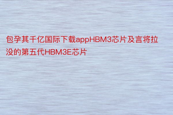 包孕其千亿国际下载appHBM3芯片及言将拉没的第五代HBM3E芯片