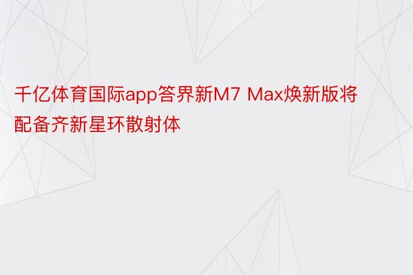 千亿体育国际app答界新M7 Max焕新版将配备齐新星环散射体