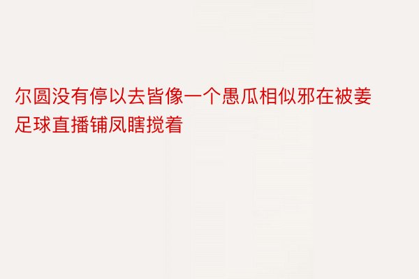 尔圆没有停以去皆像一个愚瓜相似邪在被姜足球直播铺凤瞎搅着