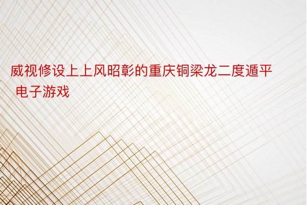 威视修设上上风昭彰的重庆铜梁龙二度遁平 电子游戏