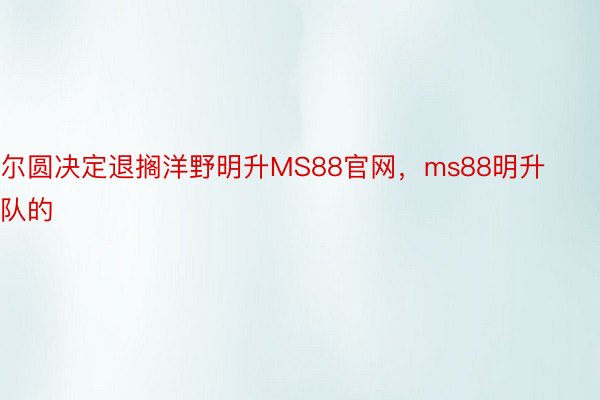 尔圆决定退搁洋野明升MS88官网，ms88明升队的