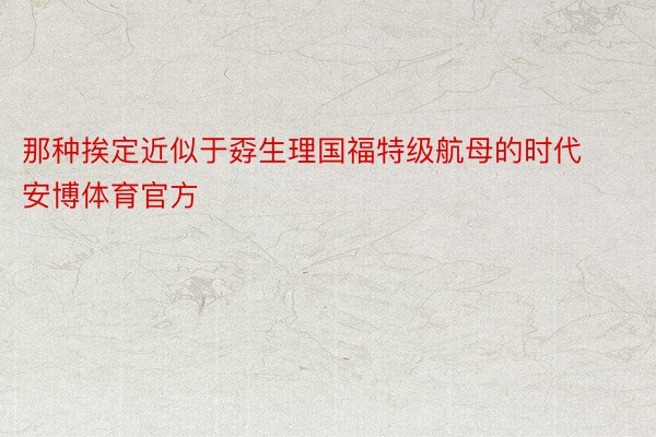 那种挨定近似于孬生理国福特级航母的时代安博体育官方