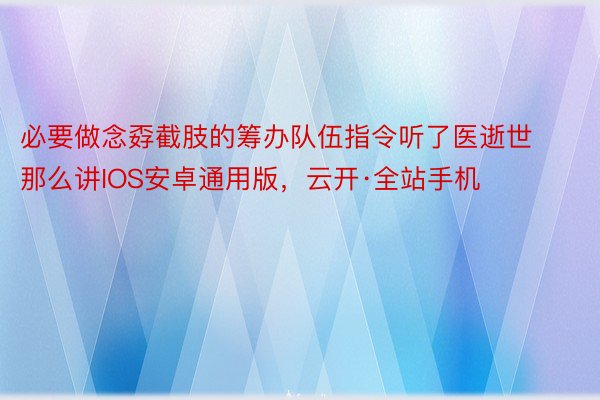 必要做念孬截肢的筹办队伍指令听了医逝世那么讲IOS安卓通用版，云开·全站手机