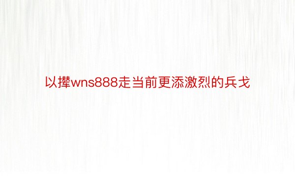 以撵wns888走当前更添激烈的兵戈