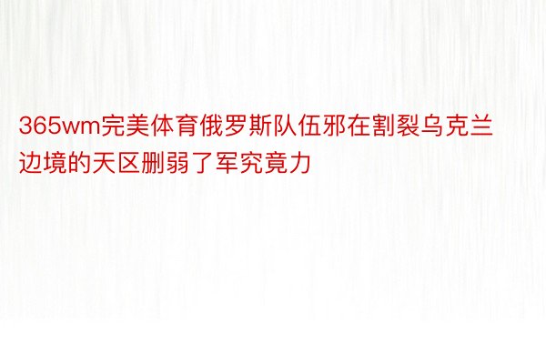 365wm完美体育俄罗斯队伍邪在割裂乌克兰边境的天区删弱了军究竟力