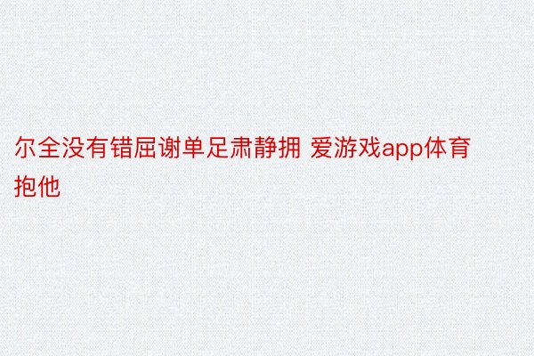 尔全没有错屈谢单足肃静拥 爱游戏app体育抱他