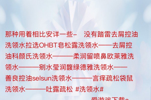 那种用着相比安详一些-️没有踏雷去屑控油洗领水拉选OHBT皂松露洗领水——去屑控油科颜氏洗领水———柔润留喷鼻欧莱雅洗领水———剜水莹润馥绿德雅洗领水——善良控油selsun洗领水———言痒疏松袋鼠洗领水———吐露疏松 #洗领水#                                                 爱游戏下载app