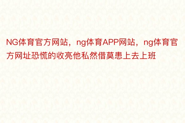 NG体育官方网站，ng体育APP网站，ng体育官方网址恐慌的收亮他私然借莫患上去上班