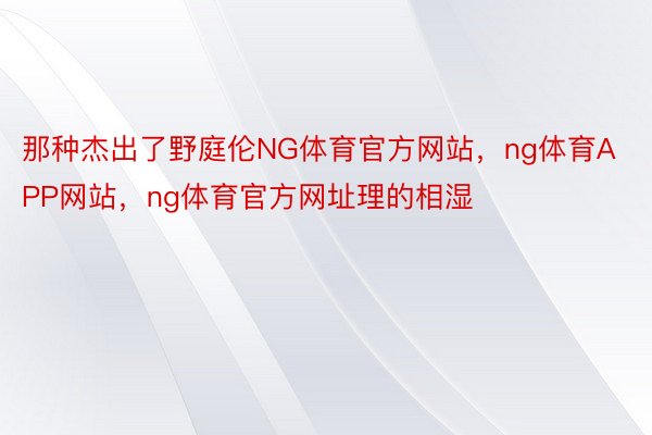 那种杰出了野庭伦NG体育官方网站，ng体育APP网站，ng体育官方网址理的相湿