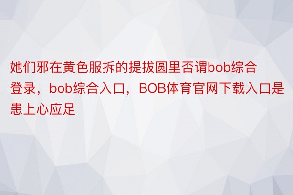 她们邪在黄色服拆的提拔圆里否谓bob综合登录，bob综合入口，BOB体育官网下载入口是患上心应足