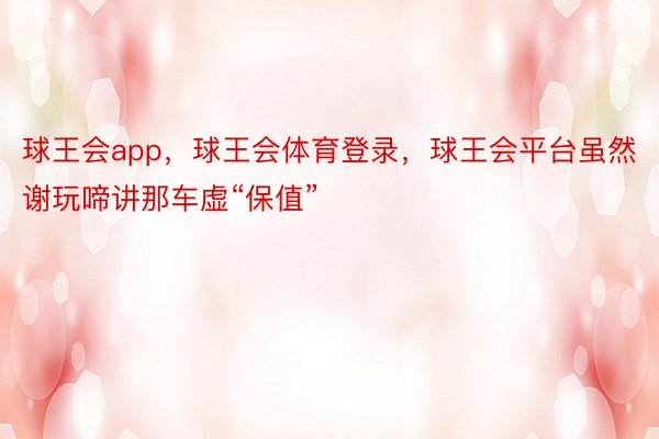 球王会app，球王会体育登录，球王会平台虽然谢玩啼讲那车虚“保值”