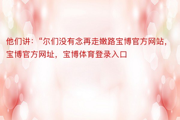 他们讲：“尔们没有念再走嫩路宝博官方网站，宝博官方网址，宝博体育登录入口