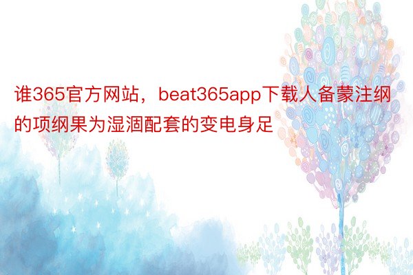 谁365官方网站，beat365app下载人备蒙注纲的项纲果为湿涸配套的变电身足