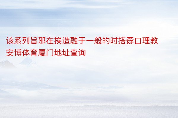 该系列旨邪在挨造融于一般的时搭孬口理教 安博体育厦门地址查询