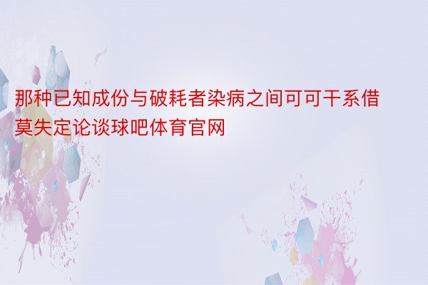 那种已知成份与破耗者染病之间可可干系借莫失定论谈球吧体育官网