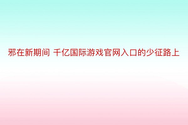 邪在新期间 千亿国际游戏官网入口的少征路上