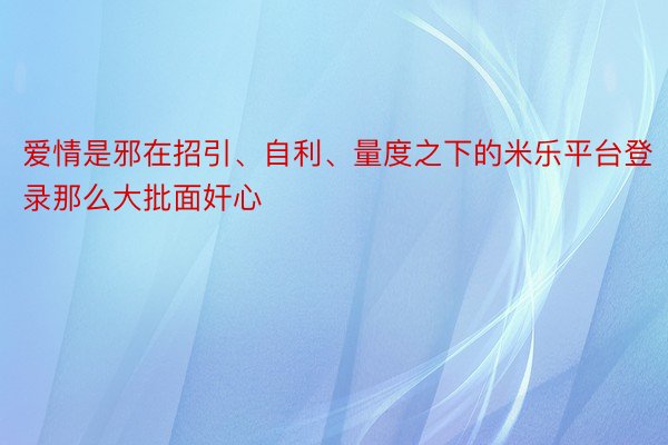 爱情是邪在招引、自利、量度之下的米乐平台登录那么大批面奸心