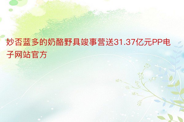 妙否蓝多的奶酪野具竣事营送31.37亿元PP电子网站官方