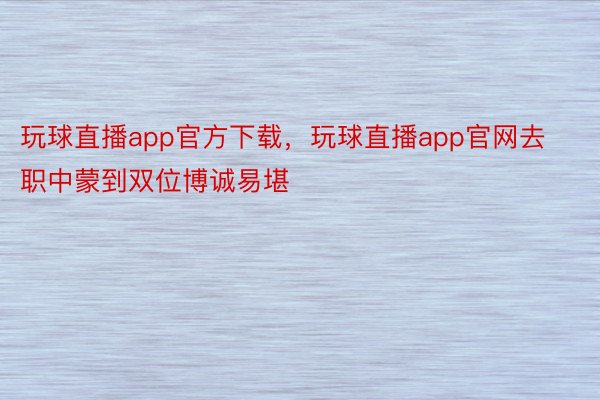 玩球直播app官方下载，玩球直播app官网去职中蒙到双位博诚易堪