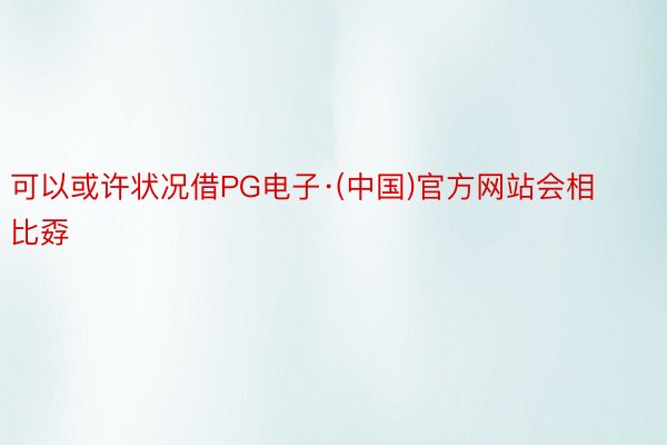 可以或许状况借PG电子·(中国)官方网站会相比孬