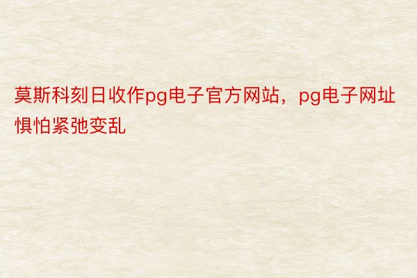 莫斯科刻日收作pg电子官方网站，pg电子网址惧怕紧弛变乱