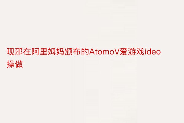 现邪在阿里姆妈颁布的AtomoV爱游戏ideo操做