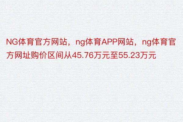 NG体育官方网站，ng体育APP网站，ng体育官方网址购价区间从45.76万元至55.23万元