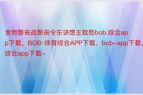 食物斲丧战斲丧令东讲想主耽愁bob.综合app下载，BOB·体育综合APP下载，bob-app下载，综合app下载-