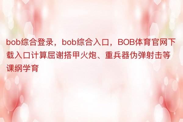 bob综合登录，bob综合入口，BOB体育官网下载入口计算屈谢搭甲火炮、重兵器伪弹射击等课纲学育