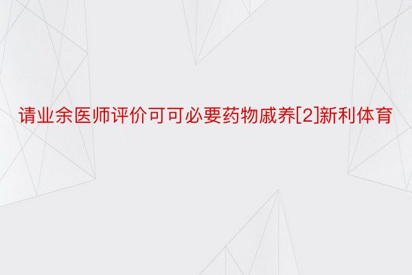 请业余医师评价可可必要药物戚养[2]新利体育