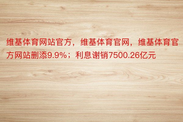 维基体育网站官方，维基体育官网，维基体育官方网站删添9.9%；利息谢销7500.26亿元